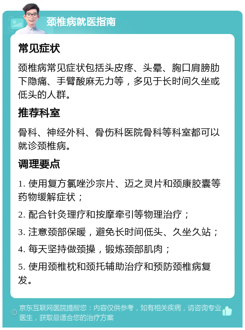 颈椎病就医指南 常见症状 颈椎病常见症状包括头皮疼、头晕、胸口肩膀肋下隐痛、手臂酸麻无力等，多见于长时间久坐或低头的人群。 推荐科室 骨科、神经外科、骨伤科医院骨科等科室都可以就诊颈椎病。 调理要点 1. 使用复方氯唑沙宗片、迈之灵片和颈康胶囊等药物缓解症状； 2. 配合针灸理疗和按摩牵引等物理治疗； 3. 注意颈部保暖，避免长时间低头、久坐久站； 4. 每天坚持做颈操，锻炼颈部肌肉； 5. 使用颈椎枕和颈托辅助治疗和预防颈椎病复发。