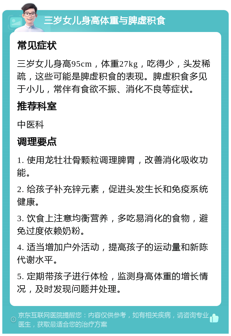 三岁女儿身高体重与脾虚积食 常见症状 三岁女儿身高95cm，体重27kg，吃得少，头发稀疏，这些可能是脾虚积食的表现。脾虚积食多见于小儿，常伴有食欲不振、消化不良等症状。 推荐科室 中医科 调理要点 1. 使用龙牡壮骨颗粒调理脾胃，改善消化吸收功能。 2. 给孩子补充锌元素，促进头发生长和免疫系统健康。 3. 饮食上注意均衡营养，多吃易消化的食物，避免过度依赖奶粉。 4. 适当增加户外活动，提高孩子的运动量和新陈代谢水平。 5. 定期带孩子进行体检，监测身高体重的增长情况，及时发现问题并处理。