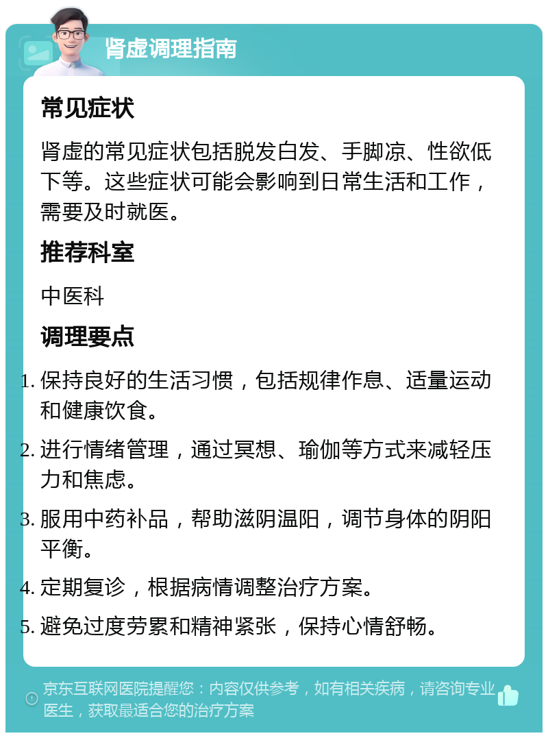 肾虚调理指南 常见症状 肾虚的常见症状包括脱发白发、手脚凉、性欲低下等。这些症状可能会影响到日常生活和工作，需要及时就医。 推荐科室 中医科 调理要点 保持良好的生活习惯，包括规律作息、适量运动和健康饮食。 进行情绪管理，通过冥想、瑜伽等方式来减轻压力和焦虑。 服用中药补品，帮助滋阴温阳，调节身体的阴阳平衡。 定期复诊，根据病情调整治疗方案。 避免过度劳累和精神紧张，保持心情舒畅。