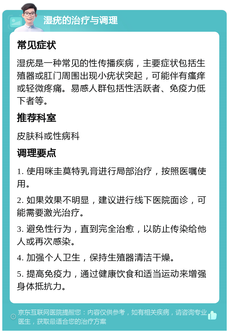 湿疣的治疗与调理 常见症状 湿疣是一种常见的性传播疾病，主要症状包括生殖器或肛门周围出现小疣状突起，可能伴有瘙痒或轻微疼痛。易感人群包括性活跃者、免疫力低下者等。 推荐科室 皮肤科或性病科 调理要点 1. 使用咪圭莫特乳膏进行局部治疗，按照医嘱使用。 2. 如果效果不明显，建议进行线下医院面诊，可能需要激光治疗。 3. 避免性行为，直到完全治愈，以防止传染给他人或再次感染。 4. 加强个人卫生，保持生殖器清洁干燥。 5. 提高免疫力，通过健康饮食和适当运动来增强身体抵抗力。