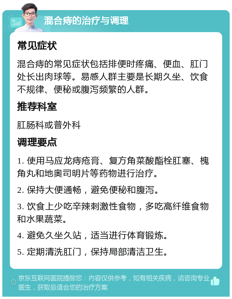 混合痔的治疗与调理 常见症状 混合痔的常见症状包括排便时疼痛、便血、肛门处长出肉球等。易感人群主要是长期久坐、饮食不规律、便秘或腹泻频繁的人群。 推荐科室 肛肠科或普外科 调理要点 1. 使用马应龙痔疮膏、复方角菜酸酯栓肛塞、槐角丸和地奥司明片等药物进行治疗。 2. 保持大便通畅，避免便秘和腹泻。 3. 饮食上少吃辛辣刺激性食物，多吃高纤维食物和水果蔬菜。 4. 避免久坐久站，适当进行体育锻炼。 5. 定期清洗肛门，保持局部清洁卫生。