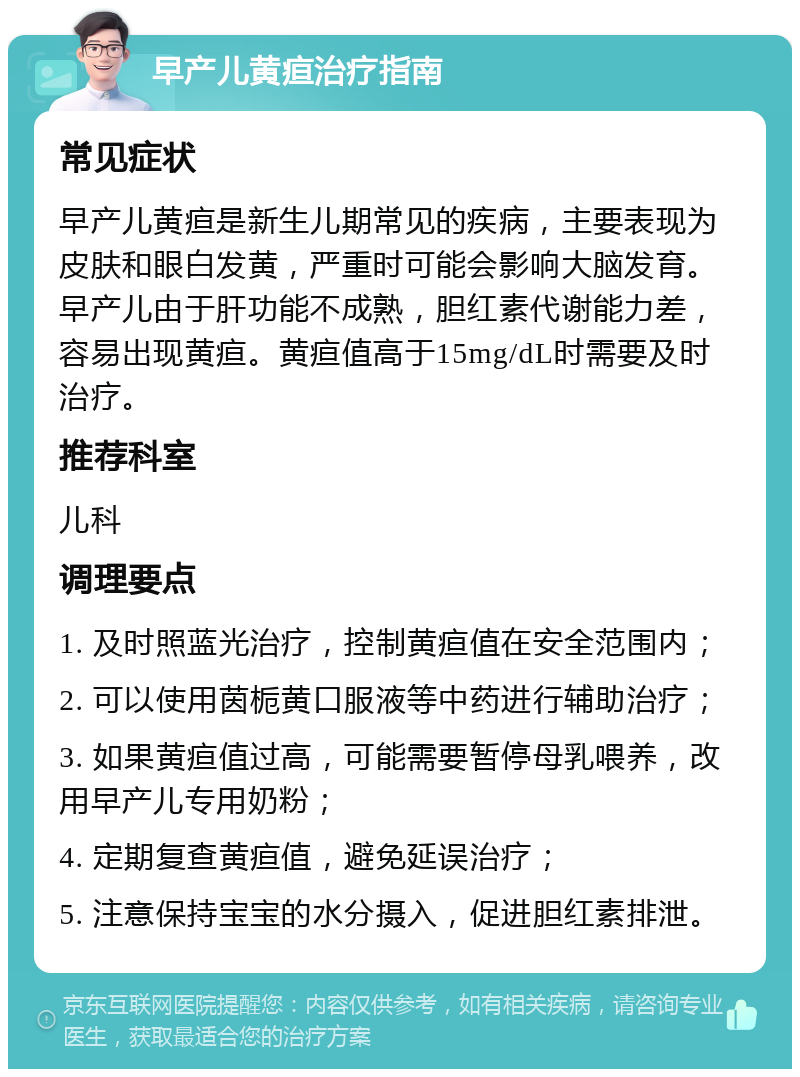 早产儿黄疸治疗指南 常见症状 早产儿黄疸是新生儿期常见的疾病，主要表现为皮肤和眼白发黄，严重时可能会影响大脑发育。早产儿由于肝功能不成熟，胆红素代谢能力差，容易出现黄疸。黄疸值高于15mg/dL时需要及时治疗。 推荐科室 儿科 调理要点 1. 及时照蓝光治疗，控制黄疸值在安全范围内； 2. 可以使用茵栀黄口服液等中药进行辅助治疗； 3. 如果黄疸值过高，可能需要暂停母乳喂养，改用早产儿专用奶粉； 4. 定期复查黄疸值，避免延误治疗； 5. 注意保持宝宝的水分摄入，促进胆红素排泄。