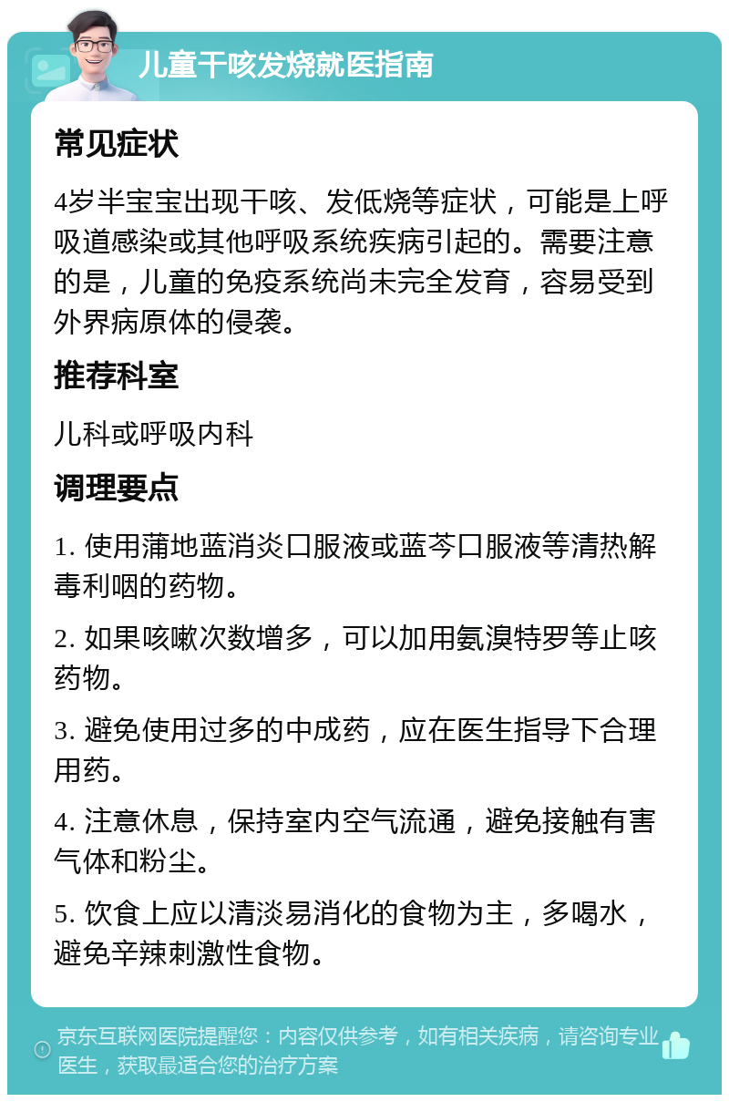 儿童干咳发烧就医指南 常见症状 4岁半宝宝出现干咳、发低烧等症状，可能是上呼吸道感染或其他呼吸系统疾病引起的。需要注意的是，儿童的免疫系统尚未完全发育，容易受到外界病原体的侵袭。 推荐科室 儿科或呼吸内科 调理要点 1. 使用蒲地蓝消炎口服液或蓝芩口服液等清热解毒利咽的药物。 2. 如果咳嗽次数增多，可以加用氨溴特罗等止咳药物。 3. 避免使用过多的中成药，应在医生指导下合理用药。 4. 注意休息，保持室内空气流通，避免接触有害气体和粉尘。 5. 饮食上应以清淡易消化的食物为主，多喝水，避免辛辣刺激性食物。