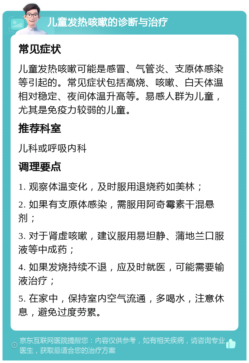 儿童发热咳嗽的诊断与治疗 常见症状 儿童发热咳嗽可能是感冒、气管炎、支原体感染等引起的。常见症状包括高烧、咳嗽、白天体温相对稳定、夜间体温升高等。易感人群为儿童，尤其是免疫力较弱的儿童。 推荐科室 儿科或呼吸内科 调理要点 1. 观察体温变化，及时服用退烧药如美林； 2. 如果有支原体感染，需服用阿奇霉素干混悬剂； 3. 对于肾虚咳嗽，建议服用易坦静、蒲地兰口服液等中成药； 4. 如果发烧持续不退，应及时就医，可能需要输液治疗； 5. 在家中，保持室内空气流通，多喝水，注意休息，避免过度劳累。