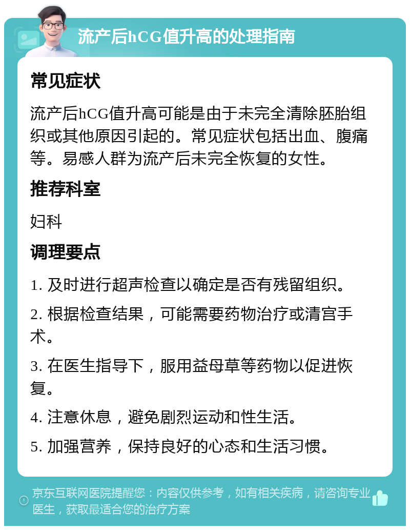 流产后hCG值升高的处理指南 常见症状 流产后hCG值升高可能是由于未完全清除胚胎组织或其他原因引起的。常见症状包括出血、腹痛等。易感人群为流产后未完全恢复的女性。 推荐科室 妇科 调理要点 1. 及时进行超声检查以确定是否有残留组织。 2. 根据检查结果，可能需要药物治疗或清宫手术。 3. 在医生指导下，服用益母草等药物以促进恢复。 4. 注意休息，避免剧烈运动和性生活。 5. 加强营养，保持良好的心态和生活习惯。