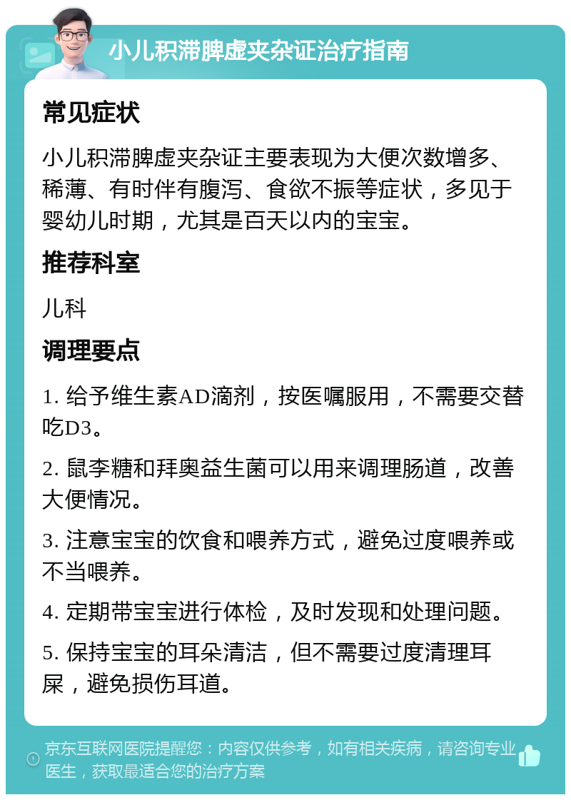 小儿积滞脾虚夹杂证治疗指南 常见症状 小儿积滞脾虚夹杂证主要表现为大便次数增多、稀薄、有时伴有腹泻、食欲不振等症状，多见于婴幼儿时期，尤其是百天以内的宝宝。 推荐科室 儿科 调理要点 1. 给予维生素AD滴剂，按医嘱服用，不需要交替吃D3。 2. 鼠李糖和拜奥益生菌可以用来调理肠道，改善大便情况。 3. 注意宝宝的饮食和喂养方式，避免过度喂养或不当喂养。 4. 定期带宝宝进行体检，及时发现和处理问题。 5. 保持宝宝的耳朵清洁，但不需要过度清理耳屎，避免损伤耳道。