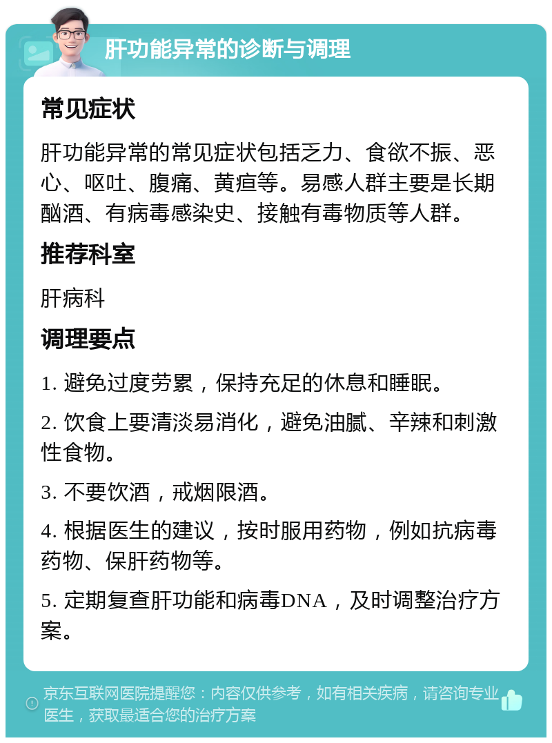 肝功能异常的诊断与调理 常见症状 肝功能异常的常见症状包括乏力、食欲不振、恶心、呕吐、腹痛、黄疸等。易感人群主要是长期酗酒、有病毒感染史、接触有毒物质等人群。 推荐科室 肝病科 调理要点 1. 避免过度劳累，保持充足的休息和睡眠。 2. 饮食上要清淡易消化，避免油腻、辛辣和刺激性食物。 3. 不要饮酒，戒烟限酒。 4. 根据医生的建议，按时服用药物，例如抗病毒药物、保肝药物等。 5. 定期复查肝功能和病毒DNA，及时调整治疗方案。