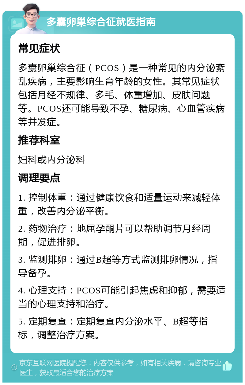 多囊卵巢综合征就医指南 常见症状 多囊卵巢综合征（PCOS）是一种常见的内分泌紊乱疾病，主要影响生育年龄的女性。其常见症状包括月经不规律、多毛、体重增加、皮肤问题等。PCOS还可能导致不孕、糖尿病、心血管疾病等并发症。 推荐科室 妇科或内分泌科 调理要点 1. 控制体重：通过健康饮食和适量运动来减轻体重，改善内分泌平衡。 2. 药物治疗：地屈孕酮片可以帮助调节月经周期，促进排卵。 3. 监测排卵：通过B超等方式监测排卵情况，指导备孕。 4. 心理支持：PCOS可能引起焦虑和抑郁，需要适当的心理支持和治疗。 5. 定期复查：定期复查内分泌水平、B超等指标，调整治疗方案。