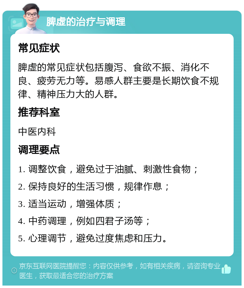 脾虚的治疗与调理 常见症状 脾虚的常见症状包括腹泻、食欲不振、消化不良、疲劳无力等。易感人群主要是长期饮食不规律、精神压力大的人群。 推荐科室 中医内科 调理要点 1. 调整饮食，避免过于油腻、刺激性食物； 2. 保持良好的生活习惯，规律作息； 3. 适当运动，增强体质； 4. 中药调理，例如四君子汤等； 5. 心理调节，避免过度焦虑和压力。