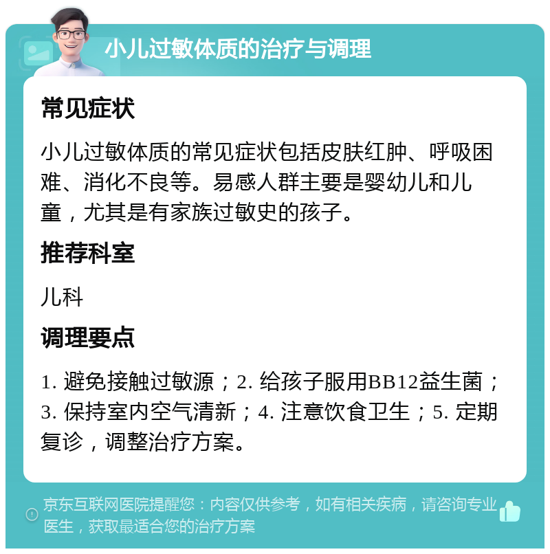 小儿过敏体质的治疗与调理 常见症状 小儿过敏体质的常见症状包括皮肤红肿、呼吸困难、消化不良等。易感人群主要是婴幼儿和儿童，尤其是有家族过敏史的孩子。 推荐科室 儿科 调理要点 1. 避免接触过敏源；2. 给孩子服用BB12益生菌；3. 保持室内空气清新；4. 注意饮食卫生；5. 定期复诊，调整治疗方案。