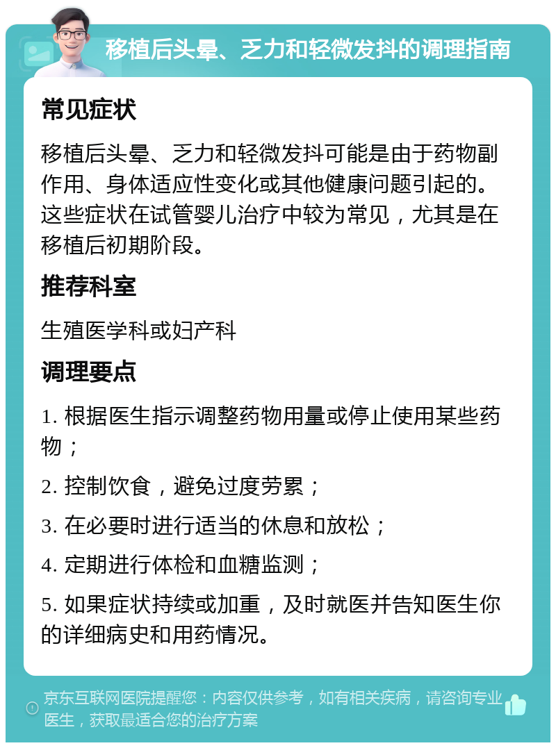 移植后头晕、乏力和轻微发抖的调理指南 常见症状 移植后头晕、乏力和轻微发抖可能是由于药物副作用、身体适应性变化或其他健康问题引起的。这些症状在试管婴儿治疗中较为常见，尤其是在移植后初期阶段。 推荐科室 生殖医学科或妇产科 调理要点 1. 根据医生指示调整药物用量或停止使用某些药物； 2. 控制饮食，避免过度劳累； 3. 在必要时进行适当的休息和放松； 4. 定期进行体检和血糖监测； 5. 如果症状持续或加重，及时就医并告知医生你的详细病史和用药情况。