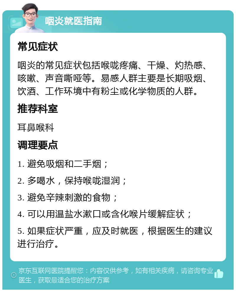 咽炎就医指南 常见症状 咽炎的常见症状包括喉咙疼痛、干燥、灼热感、咳嗽、声音嘶哑等。易感人群主要是长期吸烟、饮酒、工作环境中有粉尘或化学物质的人群。 推荐科室 耳鼻喉科 调理要点 1. 避免吸烟和二手烟； 2. 多喝水，保持喉咙湿润； 3. 避免辛辣刺激的食物； 4. 可以用温盐水漱口或含化喉片缓解症状； 5. 如果症状严重，应及时就医，根据医生的建议进行治疗。