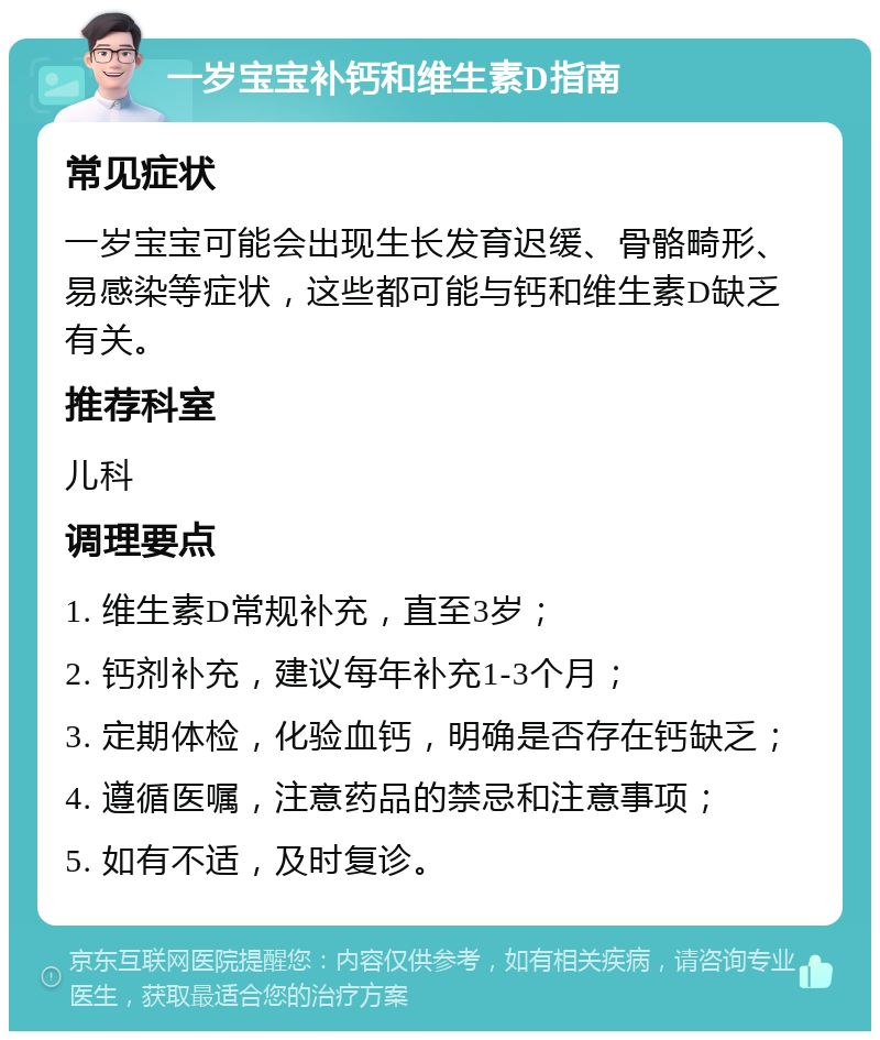 一岁宝宝补钙和维生素D指南 常见症状 一岁宝宝可能会出现生长发育迟缓、骨骼畸形、易感染等症状，这些都可能与钙和维生素D缺乏有关。 推荐科室 儿科 调理要点 1. 维生素D常规补充，直至3岁； 2. 钙剂补充，建议每年补充1-3个月； 3. 定期体检，化验血钙，明确是否存在钙缺乏； 4. 遵循医嘱，注意药品的禁忌和注意事项； 5. 如有不适，及时复诊。