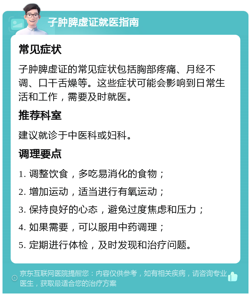 子肿脾虚证就医指南 常见症状 子肿脾虚证的常见症状包括胸部疼痛、月经不调、口干舌燥等。这些症状可能会影响到日常生活和工作，需要及时就医。 推荐科室 建议就诊于中医科或妇科。 调理要点 1. 调整饮食，多吃易消化的食物； 2. 增加运动，适当进行有氧运动； 3. 保持良好的心态，避免过度焦虑和压力； 4. 如果需要，可以服用中药调理； 5. 定期进行体检，及时发现和治疗问题。