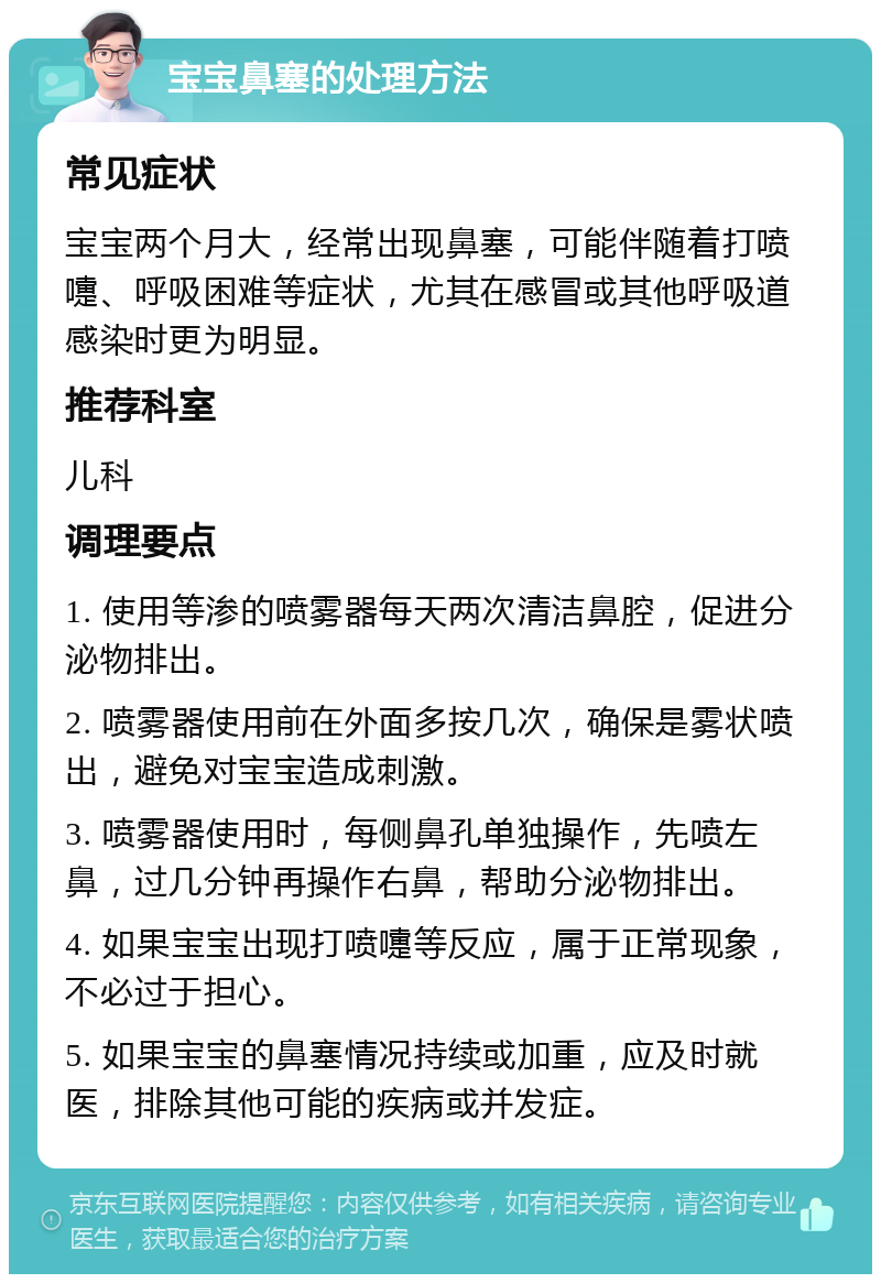 宝宝鼻塞的处理方法 常见症状 宝宝两个月大，经常出现鼻塞，可能伴随着打喷嚏、呼吸困难等症状，尤其在感冒或其他呼吸道感染时更为明显。 推荐科室 儿科 调理要点 1. 使用等渗的喷雾器每天两次清洁鼻腔，促进分泌物排出。 2. 喷雾器使用前在外面多按几次，确保是雾状喷出，避免对宝宝造成刺激。 3. 喷雾器使用时，每侧鼻孔单独操作，先喷左鼻，过几分钟再操作右鼻，帮助分泌物排出。 4. 如果宝宝出现打喷嚏等反应，属于正常现象，不必过于担心。 5. 如果宝宝的鼻塞情况持续或加重，应及时就医，排除其他可能的疾病或并发症。