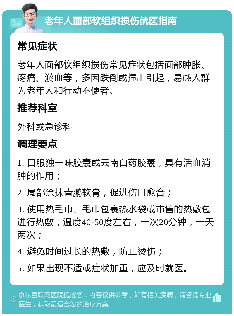 老年人面部软组织损伤就医指南 常见症状 老年人面部软组织损伤常见症状包括面部肿胀、疼痛、淤血等，多因跌倒或撞击引起，易感人群为老年人和行动不便者。 推荐科室 外科或急诊科 调理要点 1. 口服独一味胶囊或云南白药胶囊，具有活血消肿的作用； 2. 局部涂抹青鹏软膏，促进伤口愈合； 3. 使用热毛巾、毛巾包裹热水袋或市售的热敷包进行热敷，温度40-50度左右，一次20分钟，一天两次； 4. 避免时间过长的热敷，防止烫伤； 5. 如果出现不适或症状加重，应及时就医。