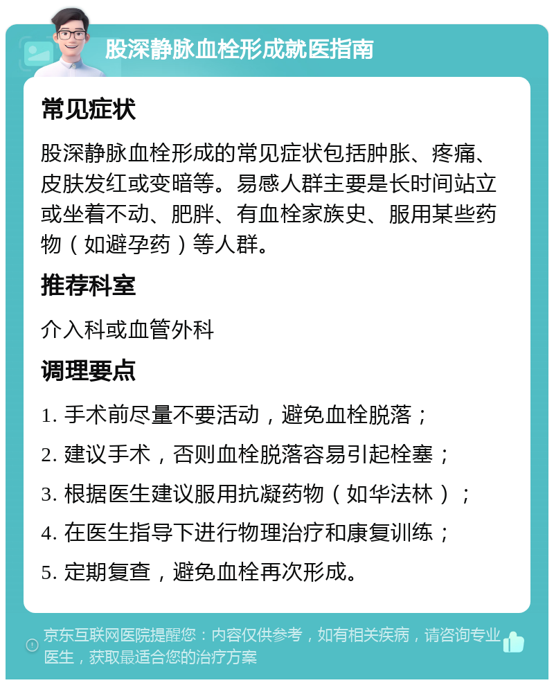 股深静脉血栓形成就医指南 常见症状 股深静脉血栓形成的常见症状包括肿胀、疼痛、皮肤发红或变暗等。易感人群主要是长时间站立或坐着不动、肥胖、有血栓家族史、服用某些药物（如避孕药）等人群。 推荐科室 介入科或血管外科 调理要点 1. 手术前尽量不要活动，避免血栓脱落； 2. 建议手术，否则血栓脱落容易引起栓塞； 3. 根据医生建议服用抗凝药物（如华法林）； 4. 在医生指导下进行物理治疗和康复训练； 5. 定期复查，避免血栓再次形成。