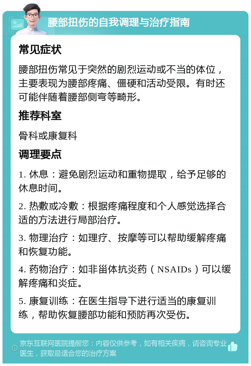 腰部扭伤的自我调理与治疗指南 常见症状 腰部扭伤常见于突然的剧烈运动或不当的体位，主要表现为腰部疼痛、僵硬和活动受限。有时还可能伴随着腰部侧弯等畸形。 推荐科室 骨科或康复科 调理要点 1. 休息：避免剧烈运动和重物提取，给予足够的休息时间。 2. 热敷或冷敷：根据疼痛程度和个人感觉选择合适的方法进行局部治疗。 3. 物理治疗：如理疗、按摩等可以帮助缓解疼痛和恢复功能。 4. 药物治疗：如非甾体抗炎药（NSAIDs）可以缓解疼痛和炎症。 5. 康复训练：在医生指导下进行适当的康复训练，帮助恢复腰部功能和预防再次受伤。