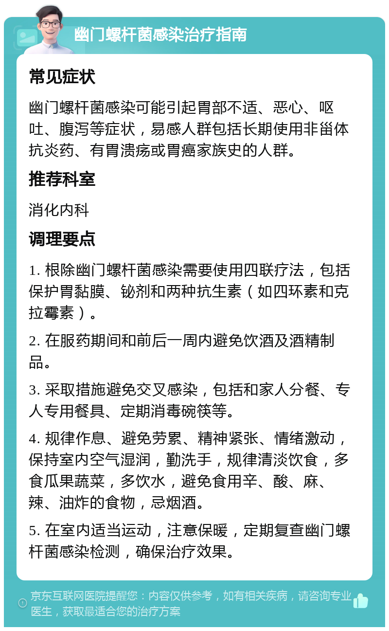 幽门螺杆菌感染治疗指南 常见症状 幽门螺杆菌感染可能引起胃部不适、恶心、呕吐、腹泻等症状，易感人群包括长期使用非甾体抗炎药、有胃溃疡或胃癌家族史的人群。 推荐科室 消化内科 调理要点 1. 根除幽门螺杆菌感染需要使用四联疗法，包括保护胃黏膜、铋剂和两种抗生素（如四环素和克拉霉素）。 2. 在服药期间和前后一周内避免饮酒及酒精制品。 3. 采取措施避免交叉感染，包括和家人分餐、专人专用餐具、定期消毒碗筷等。 4. 规律作息、避免劳累、精神紧张、情绪激动，保持室内空气湿润，勤洗手，规律清淡饮食，多食瓜果蔬菜，多饮水，避免食用辛、酸、麻、辣、油炸的食物，忌烟酒。 5. 在室内适当运动，注意保暖，定期复查幽门螺杆菌感染检测，确保治疗效果。