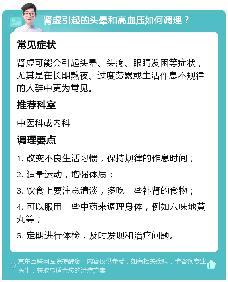 肾虚引起的头晕和高血压如何调理？ 常见症状 肾虚可能会引起头晕、头疼、眼睛发困等症状，尤其是在长期熬夜、过度劳累或生活作息不规律的人群中更为常见。 推荐科室 中医科或内科 调理要点 1. 改变不良生活习惯，保持规律的作息时间； 2. 适量运动，增强体质； 3. 饮食上要注意清淡，多吃一些补肾的食物； 4. 可以服用一些中药来调理身体，例如六味地黄丸等； 5. 定期进行体检，及时发现和治疗问题。