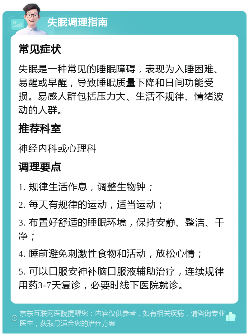 失眠调理指南 常见症状 失眠是一种常见的睡眠障碍，表现为入睡困难、易醒或早醒，导致睡眠质量下降和日间功能受损。易感人群包括压力大、生活不规律、情绪波动的人群。 推荐科室 神经内科或心理科 调理要点 1. 规律生活作息，调整生物钟； 2. 每天有规律的运动，适当运动； 3. 布置好舒适的睡眠环境，保持安静、整洁、干净； 4. 睡前避免刺激性食物和活动，放松心情； 5. 可以口服安神补脑口服液辅助治疗，连续规律用药3-7天复诊，必要时线下医院就诊。