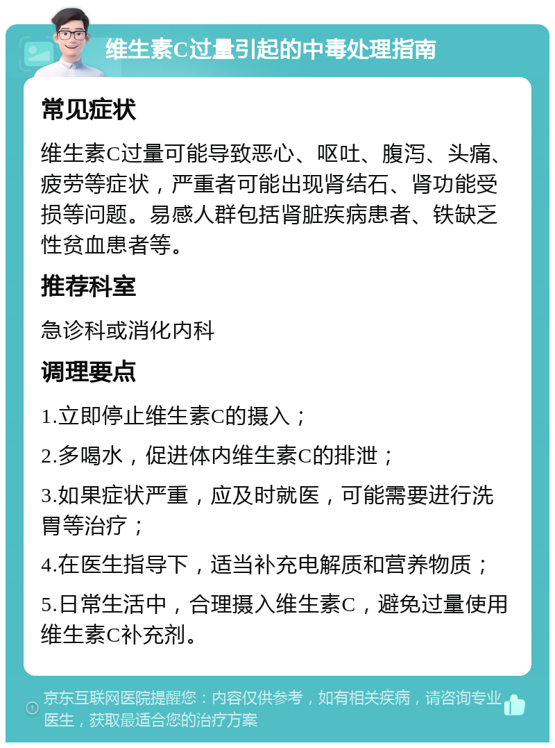 维生素C过量引起的中毒处理指南 常见症状 维生素C过量可能导致恶心、呕吐、腹泻、头痛、疲劳等症状，严重者可能出现肾结石、肾功能受损等问题。易感人群包括肾脏疾病患者、铁缺乏性贫血患者等。 推荐科室 急诊科或消化内科 调理要点 1.立即停止维生素C的摄入； 2.多喝水，促进体内维生素C的排泄； 3.如果症状严重，应及时就医，可能需要进行洗胃等治疗； 4.在医生指导下，适当补充电解质和营养物质； 5.日常生活中，合理摄入维生素C，避免过量使用维生素C补充剂。