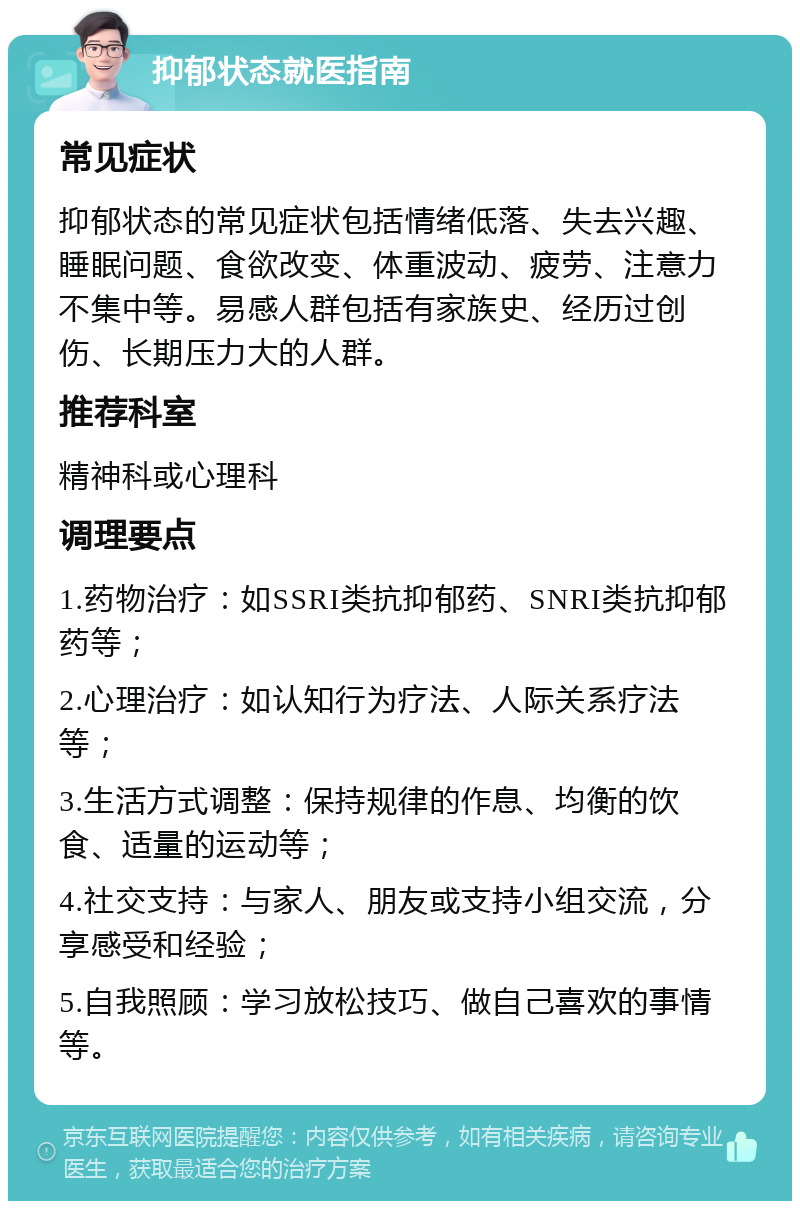 抑郁状态就医指南 常见症状 抑郁状态的常见症状包括情绪低落、失去兴趣、睡眠问题、食欲改变、体重波动、疲劳、注意力不集中等。易感人群包括有家族史、经历过创伤、长期压力大的人群。 推荐科室 精神科或心理科 调理要点 1.药物治疗：如SSRI类抗抑郁药、SNRI类抗抑郁药等； 2.心理治疗：如认知行为疗法、人际关系疗法等； 3.生活方式调整：保持规律的作息、均衡的饮食、适量的运动等； 4.社交支持：与家人、朋友或支持小组交流，分享感受和经验； 5.自我照顾：学习放松技巧、做自己喜欢的事情等。