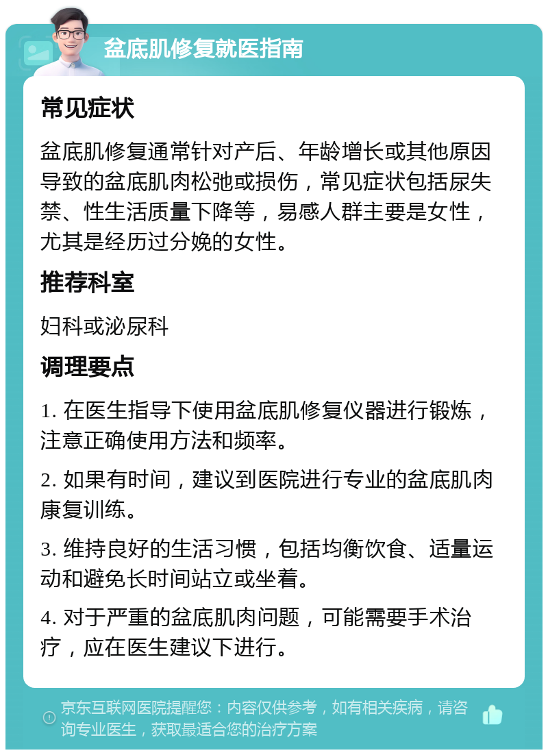 盆底肌修复就医指南 常见症状 盆底肌修复通常针对产后、年龄增长或其他原因导致的盆底肌肉松弛或损伤，常见症状包括尿失禁、性生活质量下降等，易感人群主要是女性，尤其是经历过分娩的女性。 推荐科室 妇科或泌尿科 调理要点 1. 在医生指导下使用盆底肌修复仪器进行锻炼，注意正确使用方法和频率。 2. 如果有时间，建议到医院进行专业的盆底肌肉康复训练。 3. 维持良好的生活习惯，包括均衡饮食、适量运动和避免长时间站立或坐着。 4. 对于严重的盆底肌肉问题，可能需要手术治疗，应在医生建议下进行。