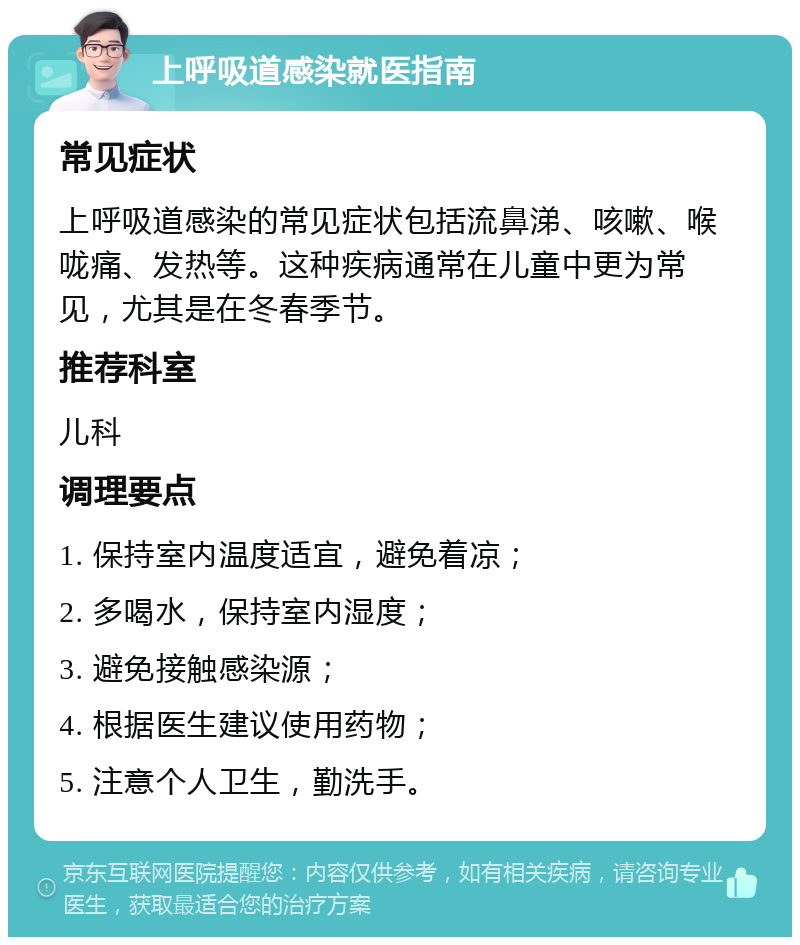 上呼吸道感染就医指南 常见症状 上呼吸道感染的常见症状包括流鼻涕、咳嗽、喉咙痛、发热等。这种疾病通常在儿童中更为常见，尤其是在冬春季节。 推荐科室 儿科 调理要点 1. 保持室内温度适宜，避免着凉； 2. 多喝水，保持室内湿度； 3. 避免接触感染源； 4. 根据医生建议使用药物； 5. 注意个人卫生，勤洗手。