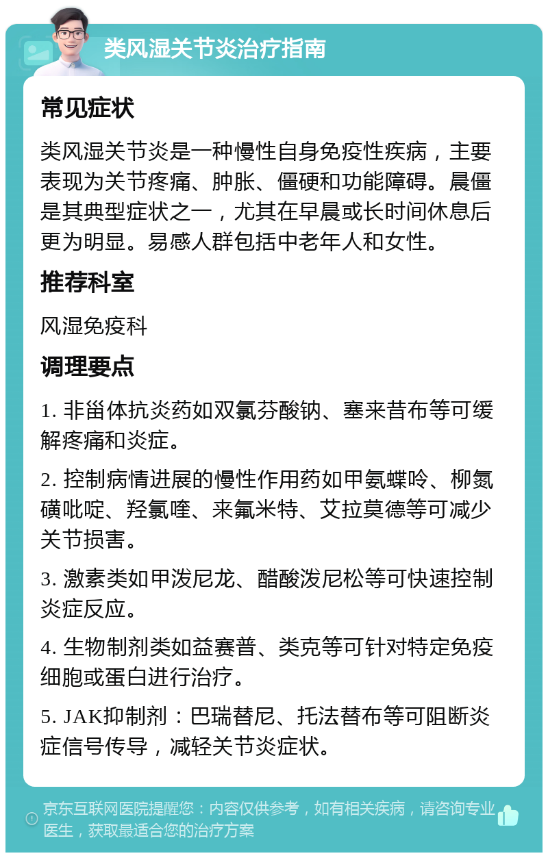 类风湿关节炎治疗指南 常见症状 类风湿关节炎是一种慢性自身免疫性疾病，主要表现为关节疼痛、肿胀、僵硬和功能障碍。晨僵是其典型症状之一，尤其在早晨或长时间休息后更为明显。易感人群包括中老年人和女性。 推荐科室 风湿免疫科 调理要点 1. 非甾体抗炎药如双氯芬酸钠、塞来昔布等可缓解疼痛和炎症。 2. 控制病情进展的慢性作用药如甲氨蝶呤、柳氮磺吡啶、羟氯喹、来氟米特、艾拉莫德等可减少关节损害。 3. 激素类如甲泼尼龙、醋酸泼尼松等可快速控制炎症反应。 4. 生物制剂类如益赛普、类克等可针对特定免疫细胞或蛋白进行治疗。 5. JAK抑制剂：巴瑞替尼、托法替布等可阻断炎症信号传导，减轻关节炎症状。