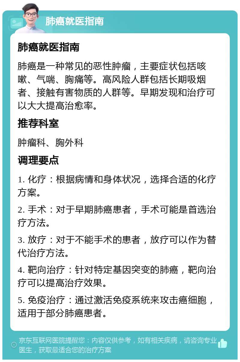 肺癌就医指南 肺癌就医指南 肺癌是一种常见的恶性肿瘤，主要症状包括咳嗽、气喘、胸痛等。高风险人群包括长期吸烟者、接触有害物质的人群等。早期发现和治疗可以大大提高治愈率。 推荐科室 肿瘤科、胸外科 调理要点 1. 化疗：根据病情和身体状况，选择合适的化疗方案。 2. 手术：对于早期肺癌患者，手术可能是首选治疗方法。 3. 放疗：对于不能手术的患者，放疗可以作为替代治疗方法。 4. 靶向治疗：针对特定基因突变的肺癌，靶向治疗可以提高治疗效果。 5. 免疫治疗：通过激活免疫系统来攻击癌细胞，适用于部分肺癌患者。