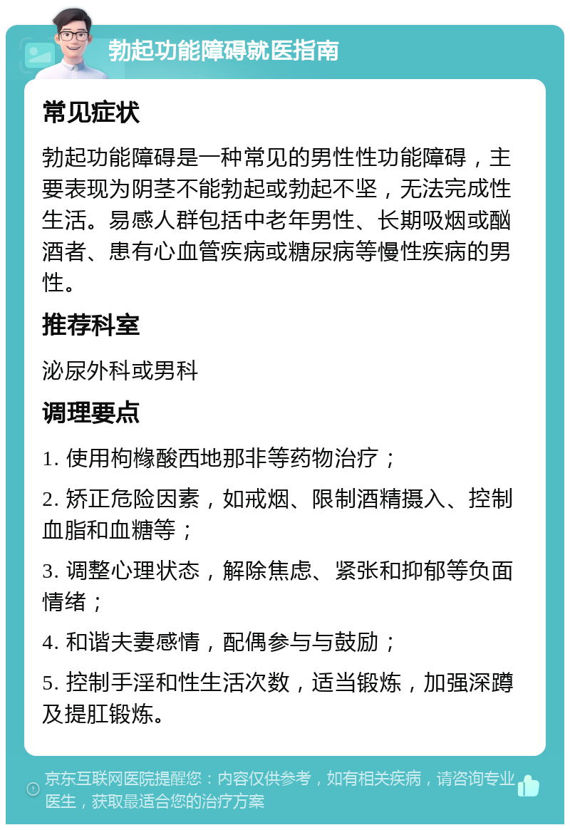 勃起功能障碍就医指南 常见症状 勃起功能障碍是一种常见的男性性功能障碍，主要表现为阴茎不能勃起或勃起不坚，无法完成性生活。易感人群包括中老年男性、长期吸烟或酗酒者、患有心血管疾病或糖尿病等慢性疾病的男性。 推荐科室 泌尿外科或男科 调理要点 1. 使用枸橼酸西地那非等药物治疗； 2. 矫正危险因素，如戒烟、限制酒精摄入、控制血脂和血糖等； 3. 调整心理状态，解除焦虑、紧张和抑郁等负面情绪； 4. 和谐夫妻感情，配偶参与与鼓励； 5. 控制手淫和性生活次数，适当锻炼，加强深蹲及提肛锻炼。