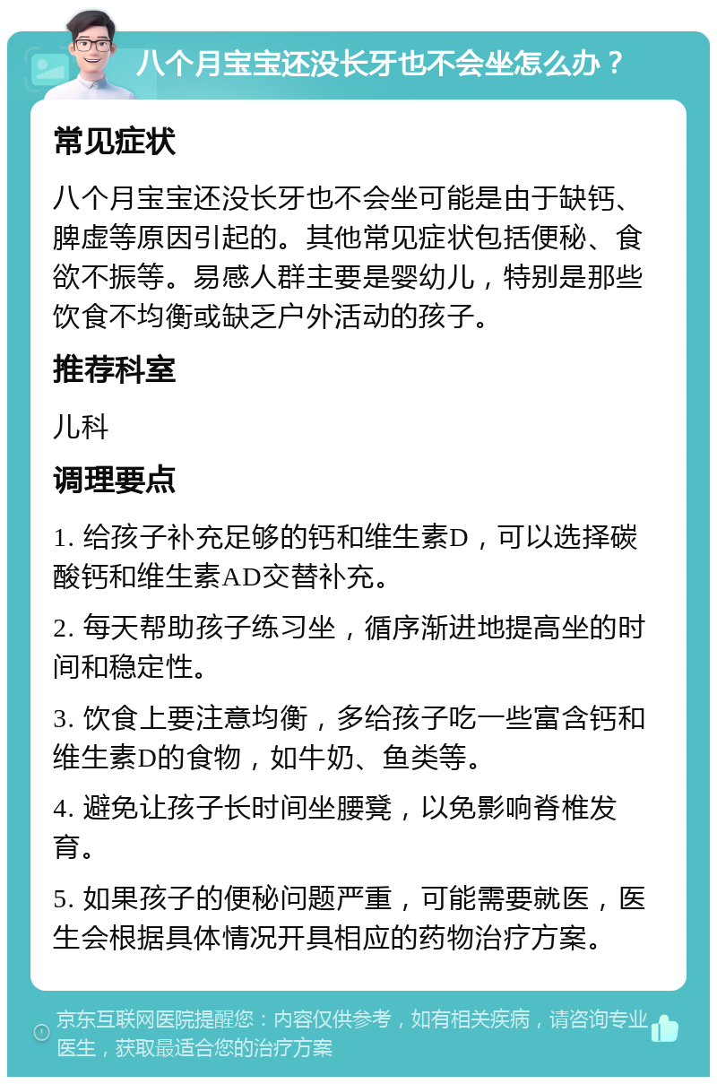 八个月宝宝还没长牙也不会坐怎么办？ 常见症状 八个月宝宝还没长牙也不会坐可能是由于缺钙、脾虚等原因引起的。其他常见症状包括便秘、食欲不振等。易感人群主要是婴幼儿，特别是那些饮食不均衡或缺乏户外活动的孩子。 推荐科室 儿科 调理要点 1. 给孩子补充足够的钙和维生素D，可以选择碳酸钙和维生素AD交替补充。 2. 每天帮助孩子练习坐，循序渐进地提高坐的时间和稳定性。 3. 饮食上要注意均衡，多给孩子吃一些富含钙和维生素D的食物，如牛奶、鱼类等。 4. 避免让孩子长时间坐腰凳，以免影响脊椎发育。 5. 如果孩子的便秘问题严重，可能需要就医，医生会根据具体情况开具相应的药物治疗方案。