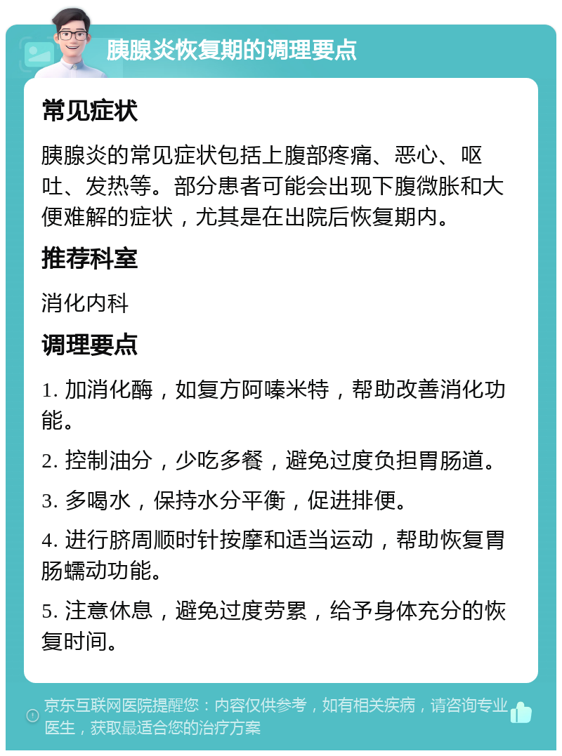 胰腺炎恢复期的调理要点 常见症状 胰腺炎的常见症状包括上腹部疼痛、恶心、呕吐、发热等。部分患者可能会出现下腹微胀和大便难解的症状，尤其是在出院后恢复期内。 推荐科室 消化内科 调理要点 1. 加消化酶，如复方阿嗪米特，帮助改善消化功能。 2. 控制油分，少吃多餐，避免过度负担胃肠道。 3. 多喝水，保持水分平衡，促进排便。 4. 进行脐周顺时针按摩和适当运动，帮助恢复胃肠蠕动功能。 5. 注意休息，避免过度劳累，给予身体充分的恢复时间。