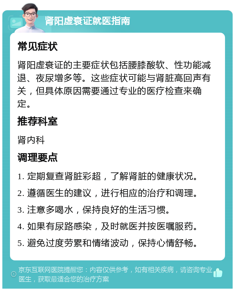 肾阳虚衰证就医指南 常见症状 肾阳虚衰证的主要症状包括腰膝酸软、性功能减退、夜尿增多等。这些症状可能与肾脏高回声有关，但具体原因需要通过专业的医疗检查来确定。 推荐科室 肾内科 调理要点 1. 定期复查肾脏彩超，了解肾脏的健康状况。 2. 遵循医生的建议，进行相应的治疗和调理。 3. 注意多喝水，保持良好的生活习惯。 4. 如果有尿路感染，及时就医并按医嘱服药。 5. 避免过度劳累和情绪波动，保持心情舒畅。