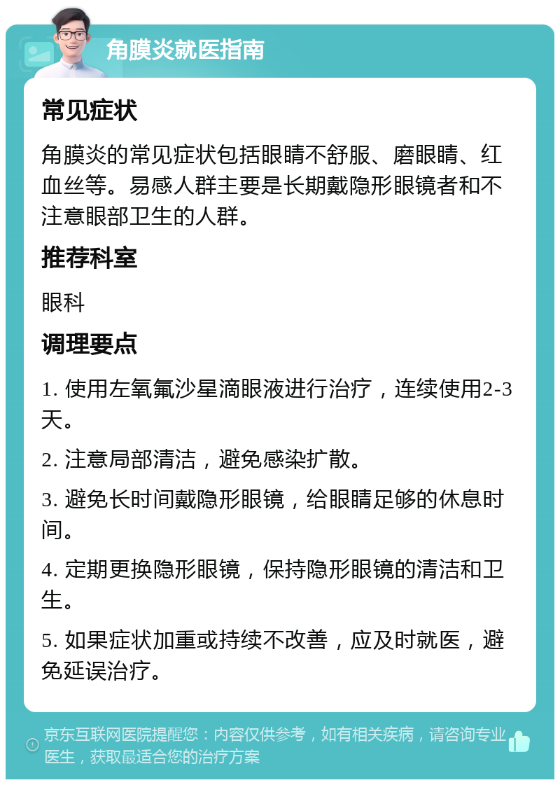 角膜炎就医指南 常见症状 角膜炎的常见症状包括眼睛不舒服、磨眼睛、红血丝等。易感人群主要是长期戴隐形眼镜者和不注意眼部卫生的人群。 推荐科室 眼科 调理要点 1. 使用左氧氟沙星滴眼液进行治疗，连续使用2-3天。 2. 注意局部清洁，避免感染扩散。 3. 避免长时间戴隐形眼镜，给眼睛足够的休息时间。 4. 定期更换隐形眼镜，保持隐形眼镜的清洁和卫生。 5. 如果症状加重或持续不改善，应及时就医，避免延误治疗。