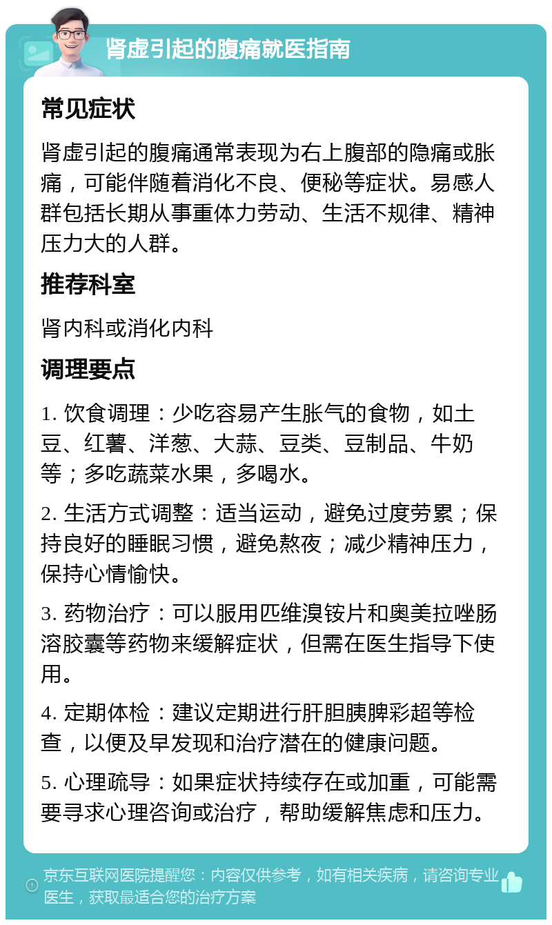 肾虚引起的腹痛就医指南 常见症状 肾虚引起的腹痛通常表现为右上腹部的隐痛或胀痛，可能伴随着消化不良、便秘等症状。易感人群包括长期从事重体力劳动、生活不规律、精神压力大的人群。 推荐科室 肾内科或消化内科 调理要点 1. 饮食调理：少吃容易产生胀气的食物，如土豆、红薯、洋葱、大蒜、豆类、豆制品、牛奶等；多吃蔬菜水果，多喝水。 2. 生活方式调整：适当运动，避免过度劳累；保持良好的睡眠习惯，避免熬夜；减少精神压力，保持心情愉快。 3. 药物治疗：可以服用匹维溴铵片和奥美拉唑肠溶胶囊等药物来缓解症状，但需在医生指导下使用。 4. 定期体检：建议定期进行肝胆胰脾彩超等检查，以便及早发现和治疗潜在的健康问题。 5. 心理疏导：如果症状持续存在或加重，可能需要寻求心理咨询或治疗，帮助缓解焦虑和压力。