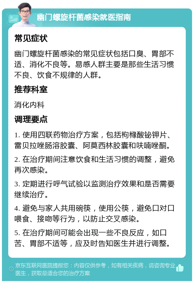 幽门螺旋杆菌感染就医指南 常见症状 幽门螺旋杆菌感染的常见症状包括口臭、胃部不适、消化不良等。易感人群主要是那些生活习惯不良、饮食不规律的人群。 推荐科室 消化内科 调理要点 1. 使用四联药物治疗方案，包括枸橼酸铋钾片、雷贝拉唑肠溶胶囊、阿莫西林胶囊和呋喃唑酮。 2. 在治疗期间注意饮食和生活习惯的调整，避免再次感染。 3. 定期进行呼气试验以监测治疗效果和是否需要继续治疗。 4. 避免与家人共用碗筷，使用公筷，避免口对口喂食、接吻等行为，以防止交叉感染。 5. 在治疗期间可能会出现一些不良反应，如口苦、胃部不适等，应及时告知医生并进行调整。