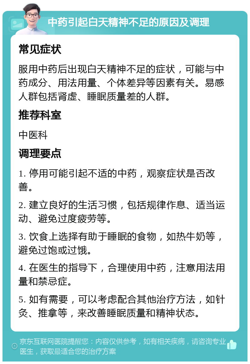 中药引起白天精神不足的原因及调理 常见症状 服用中药后出现白天精神不足的症状，可能与中药成分、用法用量、个体差异等因素有关。易感人群包括肾虚、睡眠质量差的人群。 推荐科室 中医科 调理要点 1. 停用可能引起不适的中药，观察症状是否改善。 2. 建立良好的生活习惯，包括规律作息、适当运动、避免过度疲劳等。 3. 饮食上选择有助于睡眠的食物，如热牛奶等，避免过饱或过饿。 4. 在医生的指导下，合理使用中药，注意用法用量和禁忌症。 5. 如有需要，可以考虑配合其他治疗方法，如针灸、推拿等，来改善睡眠质量和精神状态。