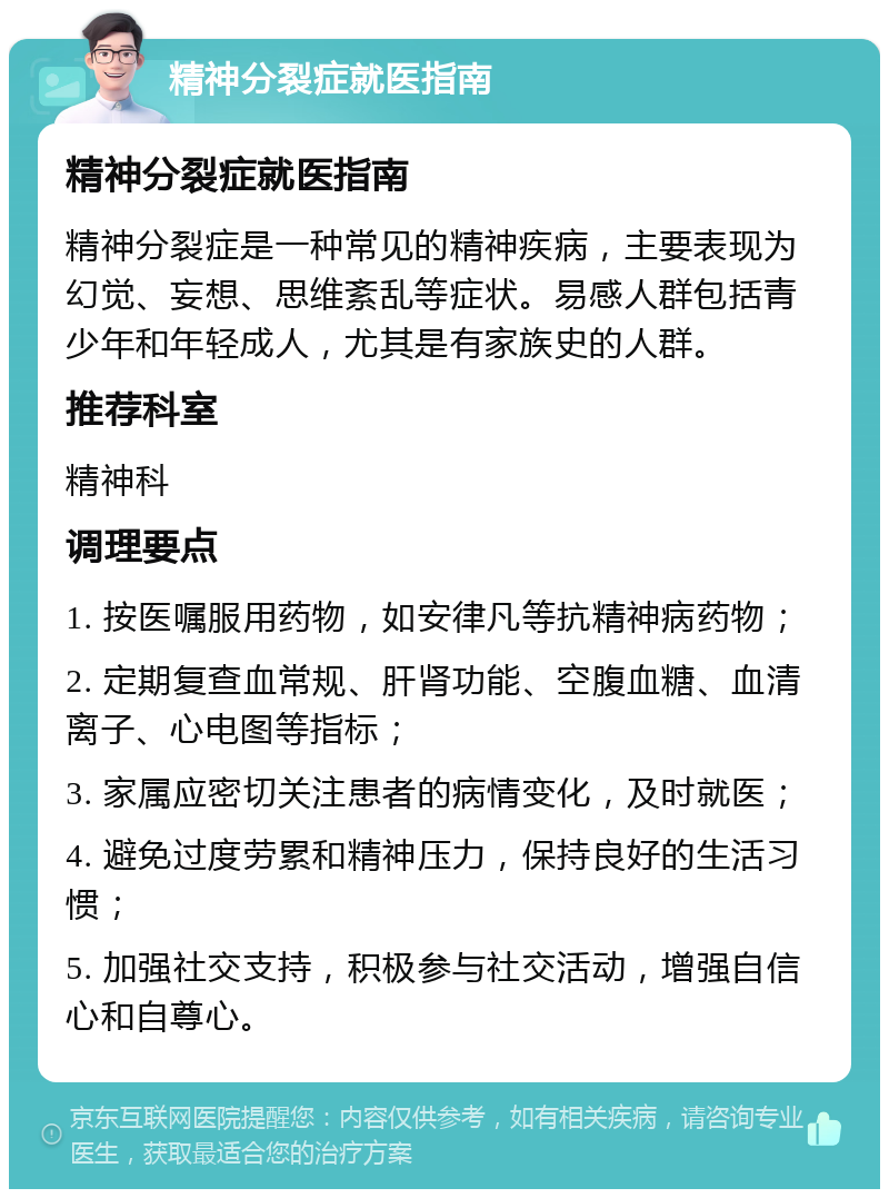 精神分裂症就医指南 精神分裂症就医指南 精神分裂症是一种常见的精神疾病，主要表现为幻觉、妄想、思维紊乱等症状。易感人群包括青少年和年轻成人，尤其是有家族史的人群。 推荐科室 精神科 调理要点 1. 按医嘱服用药物，如安律凡等抗精神病药物； 2. 定期复查血常规、肝肾功能、空腹血糖、血清离子、心电图等指标； 3. 家属应密切关注患者的病情变化，及时就医； 4. 避免过度劳累和精神压力，保持良好的生活习惯； 5. 加强社交支持，积极参与社交活动，增强自信心和自尊心。