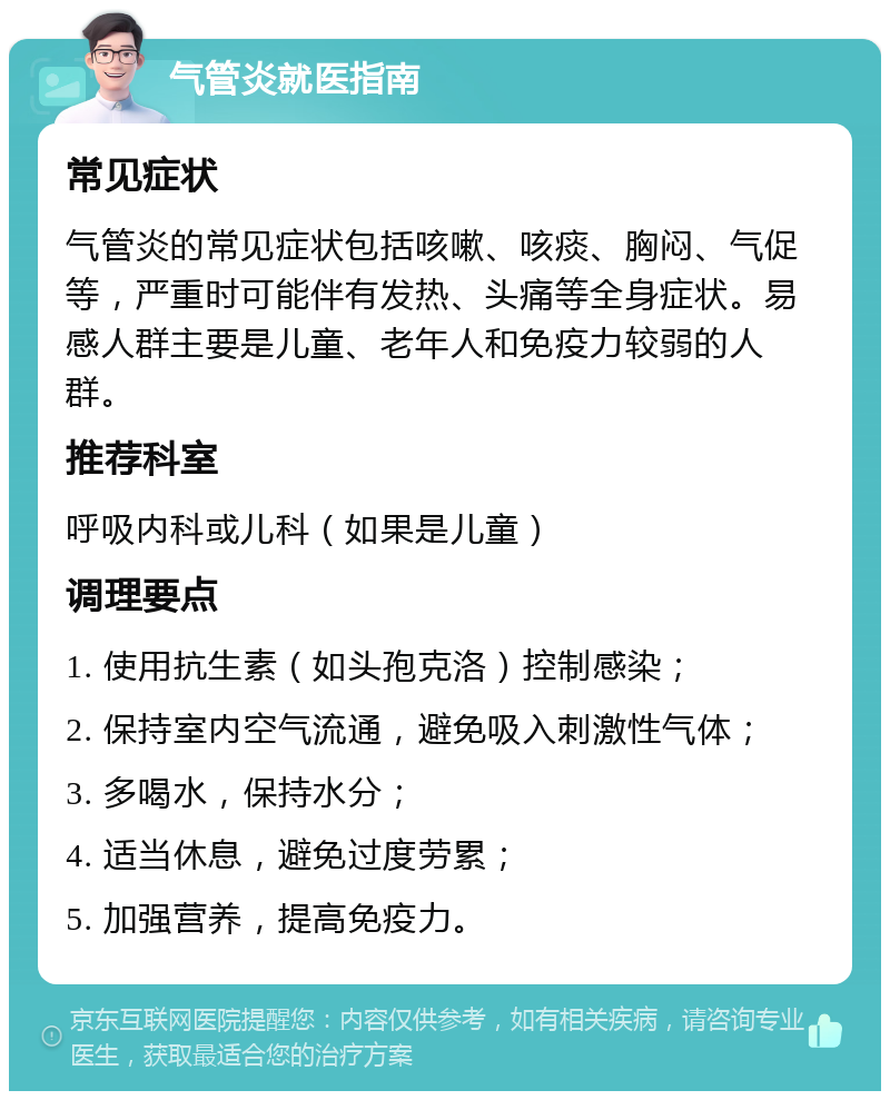 气管炎就医指南 常见症状 气管炎的常见症状包括咳嗽、咳痰、胸闷、气促等，严重时可能伴有发热、头痛等全身症状。易感人群主要是儿童、老年人和免疫力较弱的人群。 推荐科室 呼吸内科或儿科（如果是儿童） 调理要点 1. 使用抗生素（如头孢克洛）控制感染； 2. 保持室内空气流通，避免吸入刺激性气体； 3. 多喝水，保持水分； 4. 适当休息，避免过度劳累； 5. 加强营养，提高免疫力。