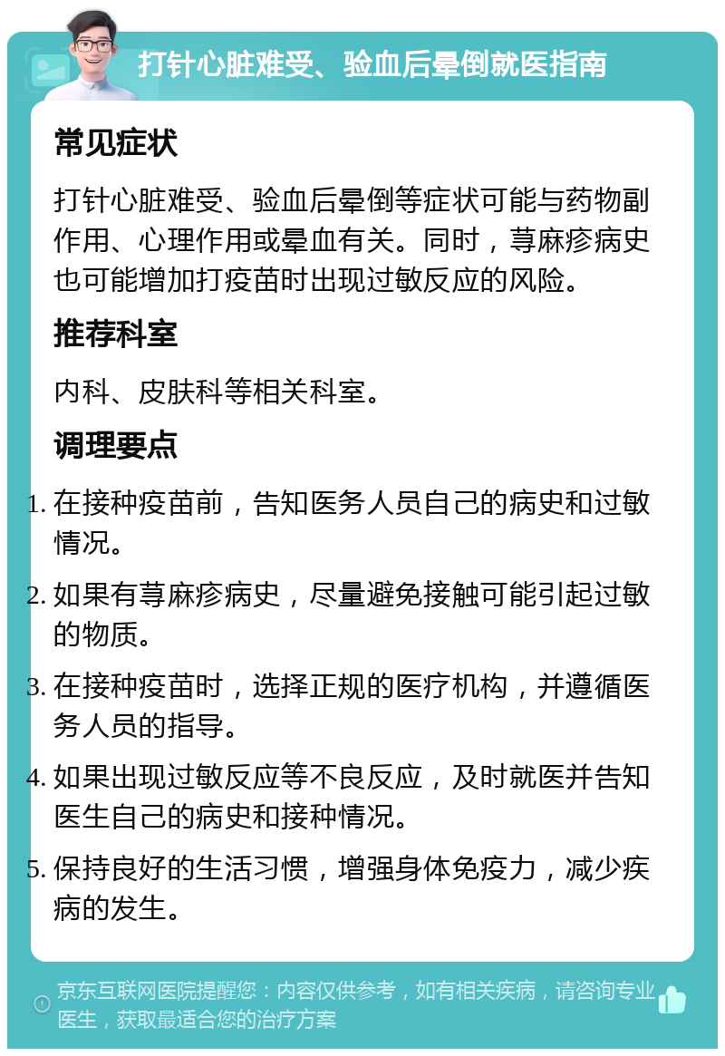 打针心脏难受、验血后晕倒就医指南 常见症状 打针心脏难受、验血后晕倒等症状可能与药物副作用、心理作用或晕血有关。同时，荨麻疹病史也可能增加打疫苗时出现过敏反应的风险。 推荐科室 内科、皮肤科等相关科室。 调理要点 在接种疫苗前，告知医务人员自己的病史和过敏情况。 如果有荨麻疹病史，尽量避免接触可能引起过敏的物质。 在接种疫苗时，选择正规的医疗机构，并遵循医务人员的指导。 如果出现过敏反应等不良反应，及时就医并告知医生自己的病史和接种情况。 保持良好的生活习惯，增强身体免疫力，减少疾病的发生。