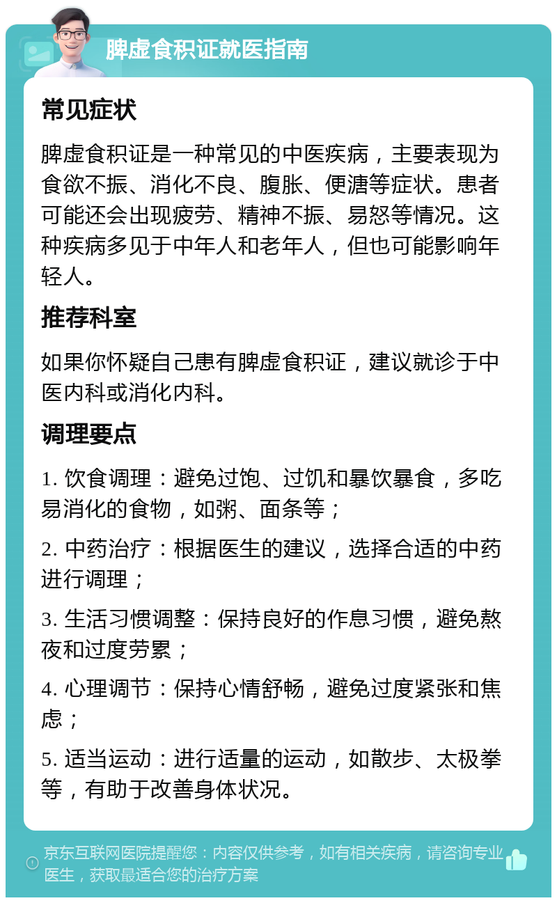 脾虚食积证就医指南 常见症状 脾虚食积证是一种常见的中医疾病，主要表现为食欲不振、消化不良、腹胀、便溏等症状。患者可能还会出现疲劳、精神不振、易怒等情况。这种疾病多见于中年人和老年人，但也可能影响年轻人。 推荐科室 如果你怀疑自己患有脾虚食积证，建议就诊于中医内科或消化内科。 调理要点 1. 饮食调理：避免过饱、过饥和暴饮暴食，多吃易消化的食物，如粥、面条等； 2. 中药治疗：根据医生的建议，选择合适的中药进行调理； 3. 生活习惯调整：保持良好的作息习惯，避免熬夜和过度劳累； 4. 心理调节：保持心情舒畅，避免过度紧张和焦虑； 5. 适当运动：进行适量的运动，如散步、太极拳等，有助于改善身体状况。