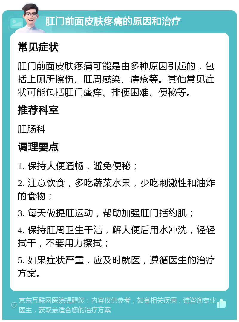 肛门前面皮肤疼痛的原因和治疗 常见症状 肛门前面皮肤疼痛可能是由多种原因引起的，包括上厕所擦伤、肛周感染、痔疮等。其他常见症状可能包括肛门瘙痒、排便困难、便秘等。 推荐科室 肛肠科 调理要点 1. 保持大便通畅，避免便秘； 2. 注意饮食，多吃蔬菜水果，少吃刺激性和油炸的食物； 3. 每天做提肛运动，帮助加强肛门括约肌； 4. 保持肛周卫生干洁，解大便后用水冲洗，轻轻拭干，不要用力擦拭； 5. 如果症状严重，应及时就医，遵循医生的治疗方案。