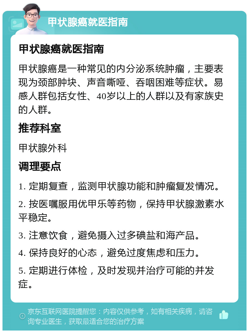 甲状腺癌就医指南 甲状腺癌就医指南 甲状腺癌是一种常见的内分泌系统肿瘤，主要表现为颈部肿块、声音嘶哑、吞咽困难等症状。易感人群包括女性、40岁以上的人群以及有家族史的人群。 推荐科室 甲状腺外科 调理要点 1. 定期复查，监测甲状腺功能和肿瘤复发情况。 2. 按医嘱服用优甲乐等药物，保持甲状腺激素水平稳定。 3. 注意饮食，避免摄入过多碘盐和海产品。 4. 保持良好的心态，避免过度焦虑和压力。 5. 定期进行体检，及时发现并治疗可能的并发症。