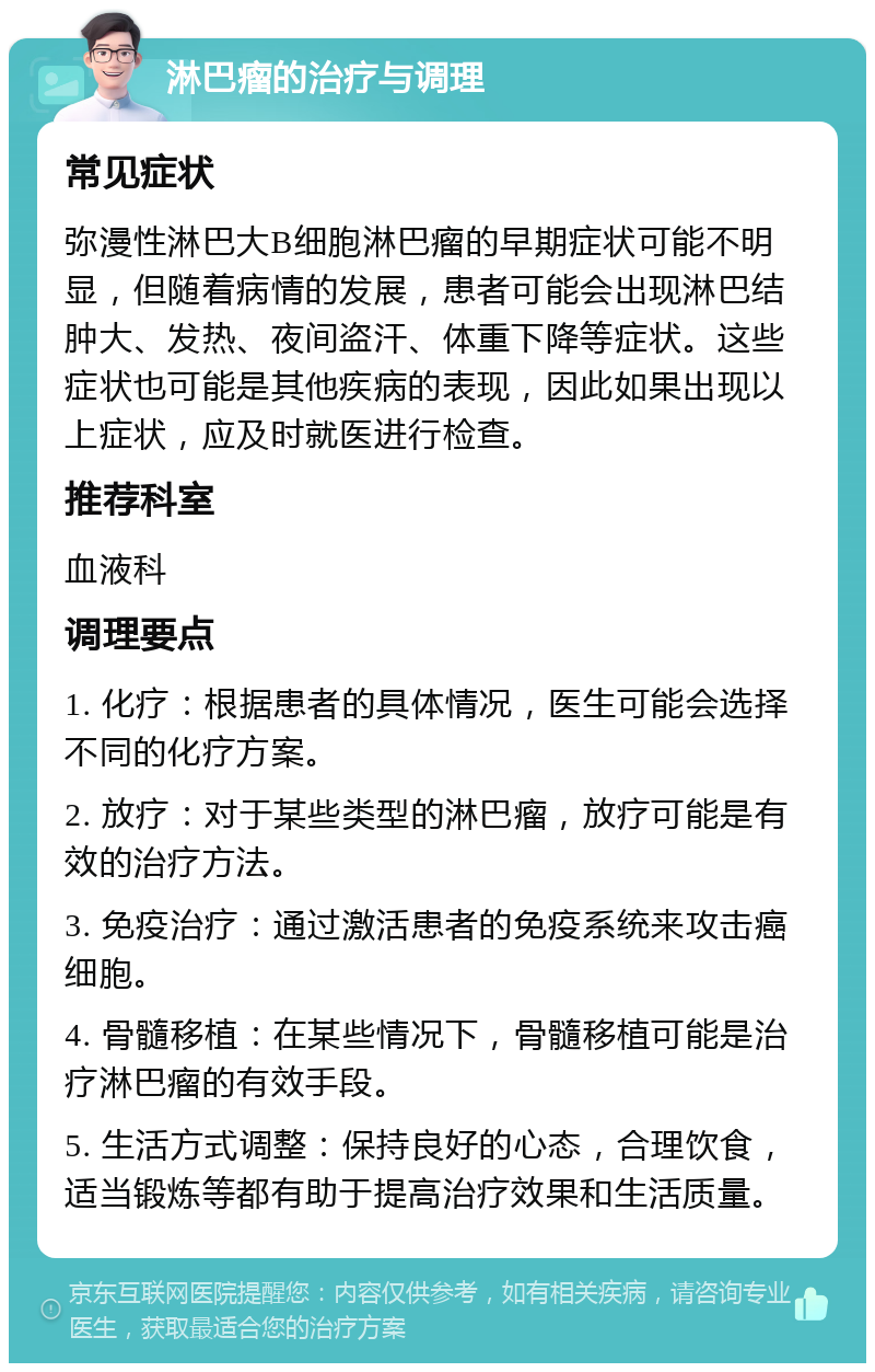 淋巴瘤的治疗与调理 常见症状 弥漫性淋巴大B细胞淋巴瘤的早期症状可能不明显，但随着病情的发展，患者可能会出现淋巴结肿大、发热、夜间盗汗、体重下降等症状。这些症状也可能是其他疾病的表现，因此如果出现以上症状，应及时就医进行检查。 推荐科室 血液科 调理要点 1. 化疗：根据患者的具体情况，医生可能会选择不同的化疗方案。 2. 放疗：对于某些类型的淋巴瘤，放疗可能是有效的治疗方法。 3. 免疫治疗：通过激活患者的免疫系统来攻击癌细胞。 4. 骨髓移植：在某些情况下，骨髓移植可能是治疗淋巴瘤的有效手段。 5. 生活方式调整：保持良好的心态，合理饮食，适当锻炼等都有助于提高治疗效果和生活质量。