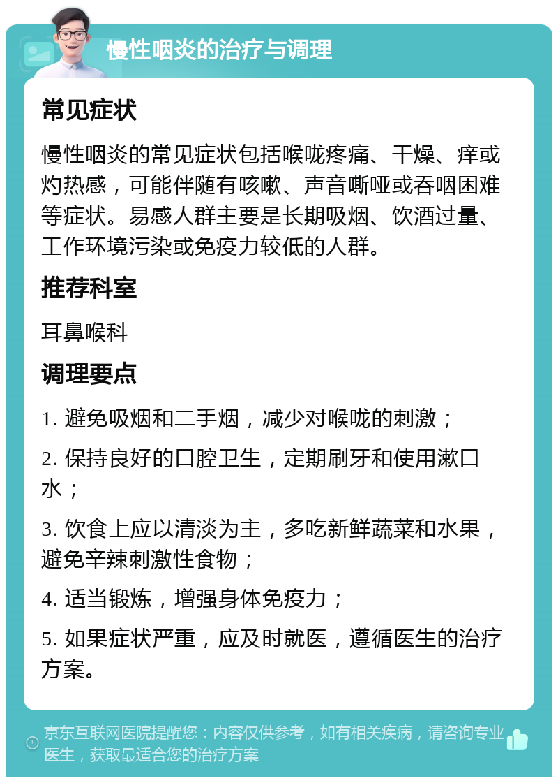 慢性咽炎的治疗与调理 常见症状 慢性咽炎的常见症状包括喉咙疼痛、干燥、痒或灼热感，可能伴随有咳嗽、声音嘶哑或吞咽困难等症状。易感人群主要是长期吸烟、饮酒过量、工作环境污染或免疫力较低的人群。 推荐科室 耳鼻喉科 调理要点 1. 避免吸烟和二手烟，减少对喉咙的刺激； 2. 保持良好的口腔卫生，定期刷牙和使用漱口水； 3. 饮食上应以清淡为主，多吃新鲜蔬菜和水果，避免辛辣刺激性食物； 4. 适当锻炼，增强身体免疫力； 5. 如果症状严重，应及时就医，遵循医生的治疗方案。