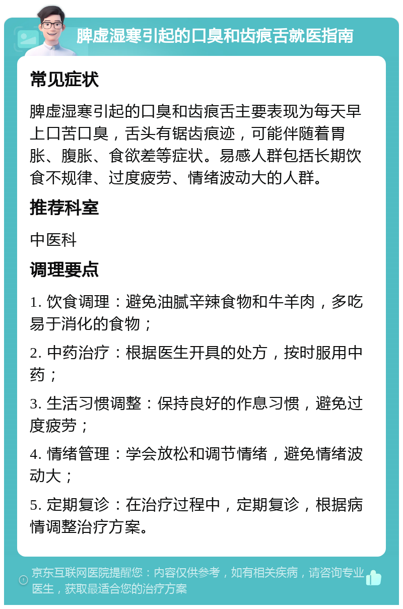 脾虚湿寒引起的口臭和齿痕舌就医指南 常见症状 脾虚湿寒引起的口臭和齿痕舌主要表现为每天早上口苦口臭，舌头有锯齿痕迹，可能伴随着胃胀、腹胀、食欲差等症状。易感人群包括长期饮食不规律、过度疲劳、情绪波动大的人群。 推荐科室 中医科 调理要点 1. 饮食调理：避免油腻辛辣食物和牛羊肉，多吃易于消化的食物； 2. 中药治疗：根据医生开具的处方，按时服用中药； 3. 生活习惯调整：保持良好的作息习惯，避免过度疲劳； 4. 情绪管理：学会放松和调节情绪，避免情绪波动大； 5. 定期复诊：在治疗过程中，定期复诊，根据病情调整治疗方案。