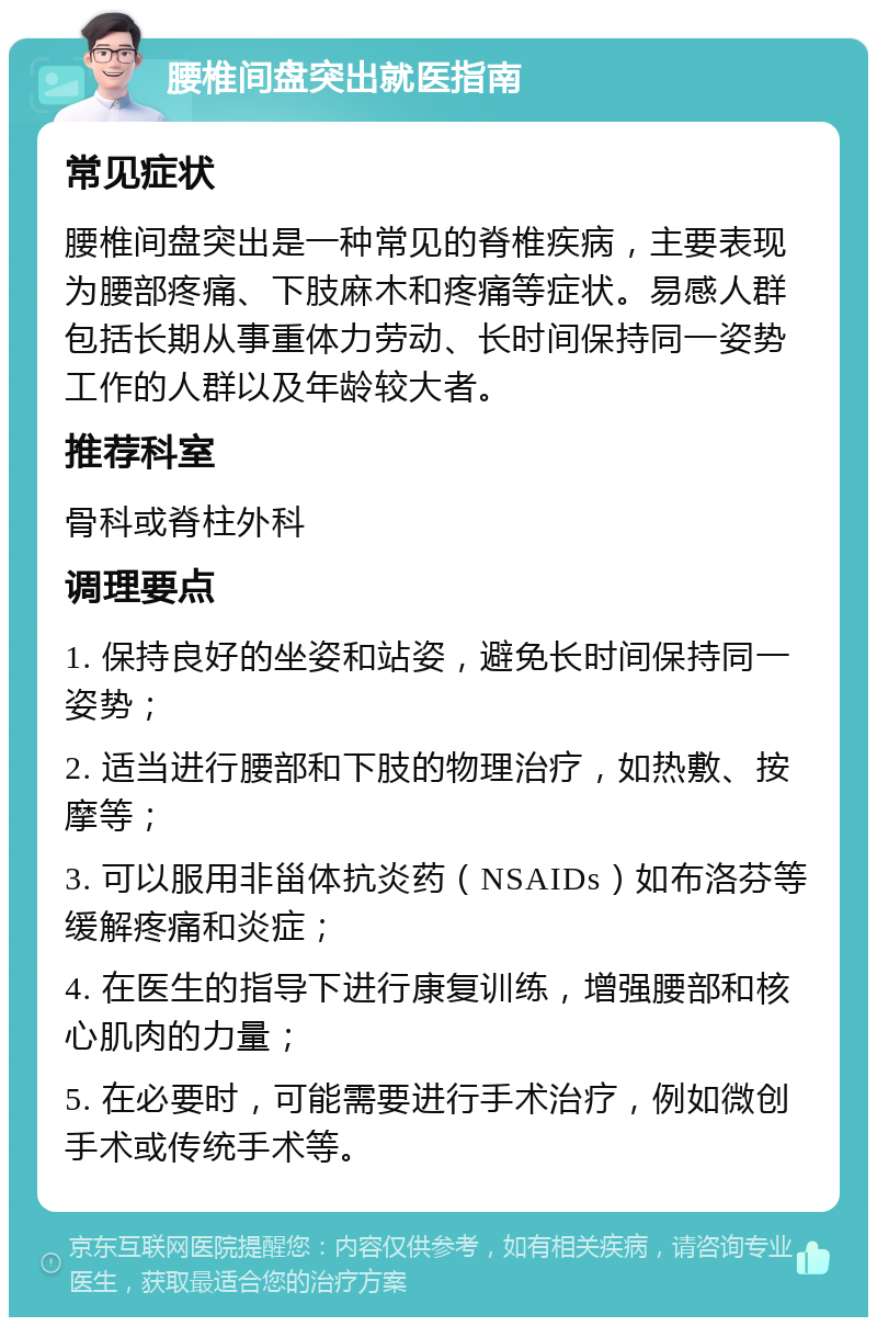 腰椎间盘突出就医指南 常见症状 腰椎间盘突出是一种常见的脊椎疾病，主要表现为腰部疼痛、下肢麻木和疼痛等症状。易感人群包括长期从事重体力劳动、长时间保持同一姿势工作的人群以及年龄较大者。 推荐科室 骨科或脊柱外科 调理要点 1. 保持良好的坐姿和站姿，避免长时间保持同一姿势； 2. 适当进行腰部和下肢的物理治疗，如热敷、按摩等； 3. 可以服用非甾体抗炎药（NSAIDs）如布洛芬等缓解疼痛和炎症； 4. 在医生的指导下进行康复训练，增强腰部和核心肌肉的力量； 5. 在必要时，可能需要进行手术治疗，例如微创手术或传统手术等。