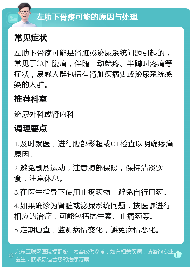 左肋下骨疼可能的原因与处理 常见症状 左肋下骨疼可能是肾脏或泌尿系统问题引起的，常见于急性腹痛，伴随一动就疼、半蹲时疼痛等症状，易感人群包括有肾脏疾病史或泌尿系统感染的人群。 推荐科室 泌尿外科或肾内科 调理要点 1.及时就医，进行腹部彩超或CT检查以明确疼痛原因。 2.避免剧烈运动，注意腹部保暖，保持清淡饮食，注意休息。 3.在医生指导下使用止疼药物，避免自行用药。 4.如果确诊为肾脏或泌尿系统问题，按医嘱进行相应的治疗，可能包括抗生素、止痛药等。 5.定期复查，监测病情变化，避免病情恶化。